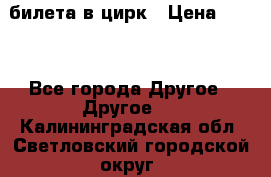 2 билета в цирк › Цена ­ 800 - Все города Другое » Другое   . Калининградская обл.,Светловский городской округ 